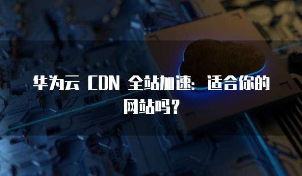 华为云 CDN 全站加速：适合你的网站吗？