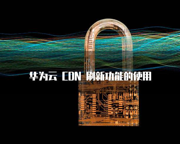 华为云 CDN 刷新功能的使用