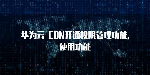 华为云 CDN开通权限管理功能,使用功能