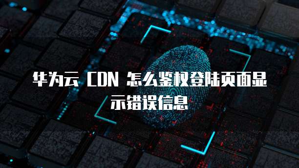 华为云 CDN 怎么鉴权登陆页面显示错误信息