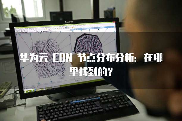 华为云 CDN 节点分布分析:在哪里找到的?