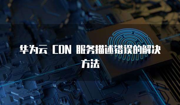 华为云 CDN 服务描述错误的解决方法