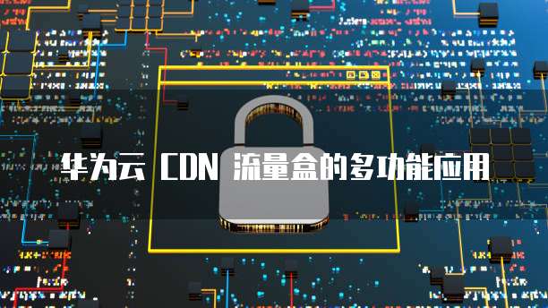 华为云 CDN 流量盒的多功能应用