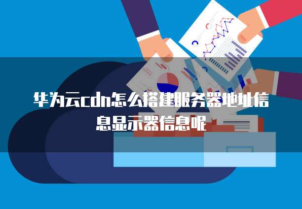 华为云cdn怎么搭建服务器地址信息显示器信息呢