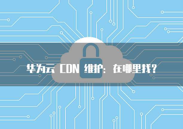 华为云 CDN 维护:在哪里找?