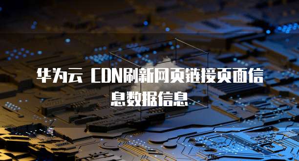 华为云 CDN刷新网页链接页面信息数据信息