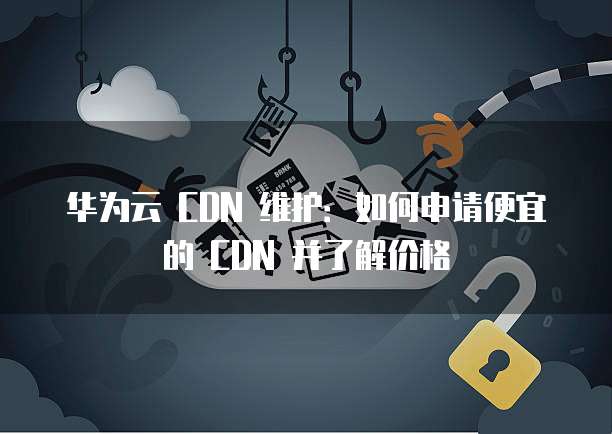 华为云 CDN 维护:如何申请便宜的 CDN 并了解价格