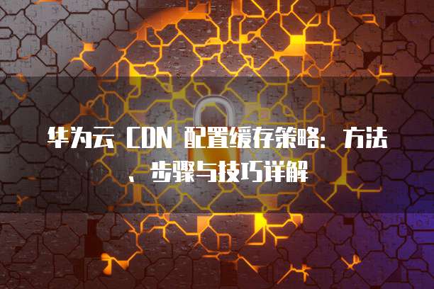 华为云 CDN 配置缓存策略：方法、步骤与技巧详解