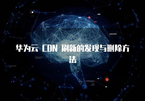 华为云 CDN 刷新的发现与删除方法