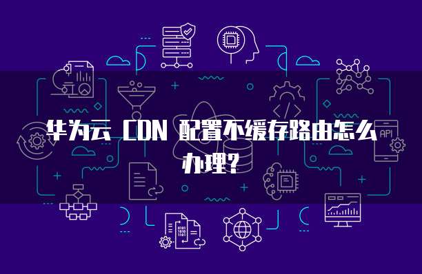 华为云 CDN 配置不缓存路由怎么办理？