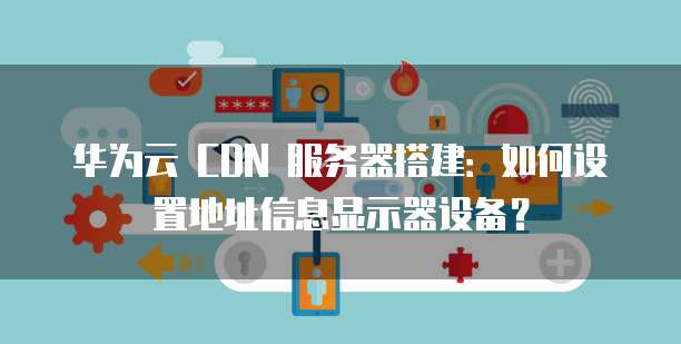 华为云 CDN 服务器搭建：如何设置地址信息显示器设备？