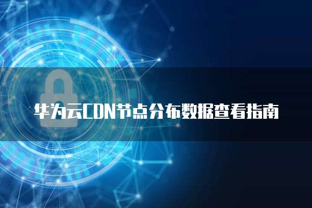 华为云CDN节点分布数据查看指南