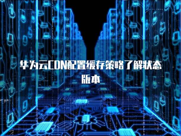 华为云CDN配置缓存策略了解状态版本