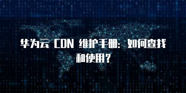 华为云 CDN 维护手册:如何查找和使用?