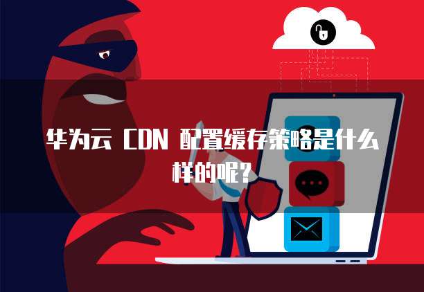 华为云 CDN 配置缓存策略是什么样的呢?
