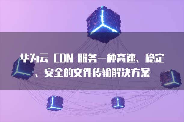 华为云 CDN 服务一种高速、稳定、安全的文件传输解决方案