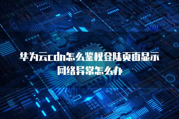 华为云cdn怎么鉴权登陆页面显示网络异常怎么办
