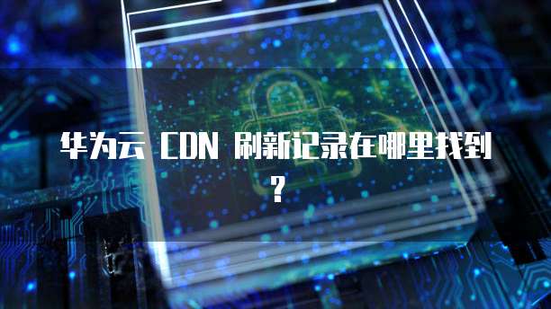 华为云 CDN 刷新记录在哪里找到?
