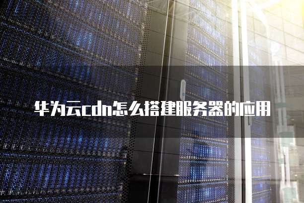 华为云cdn怎么搭建服务器的应用
