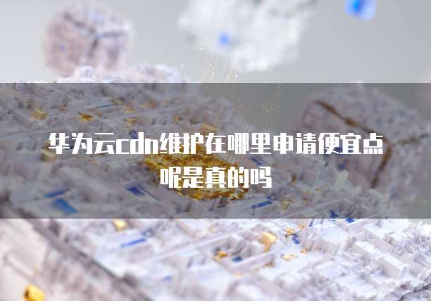 华为云cdn维护在哪里申请便宜点呢是真的吗