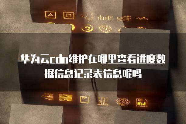 华为云cdn维护在哪里查看进度数据信息记录表信息呢吗