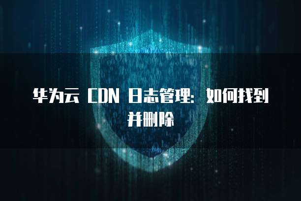 华为云 CDN 日志管理:如何找到并删除