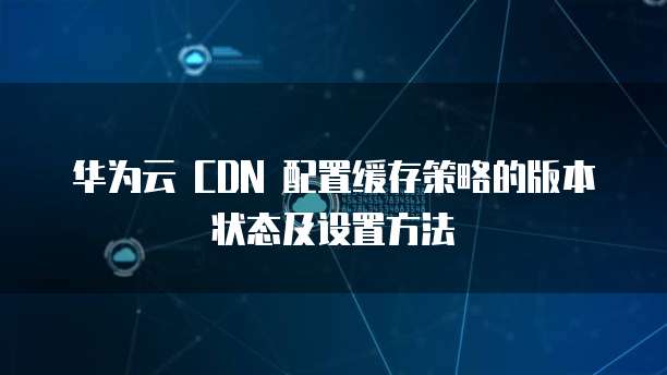 华为云 CDN 配置缓存策略的版本状态及设置方法
