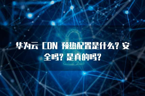 华为云 CDN 预热配置是什么?安全吗?是真的吗?