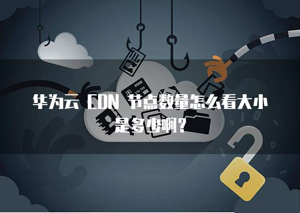 华为云 CDN 节点数量怎么看大小是多少啊?
