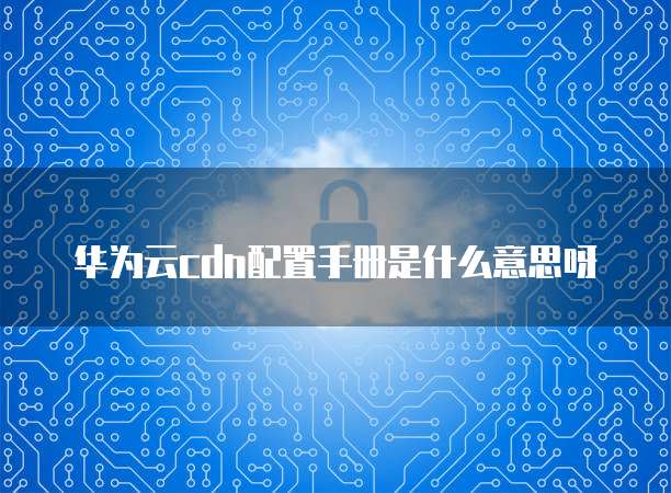 华为云cdn配置手册是什么意思呀