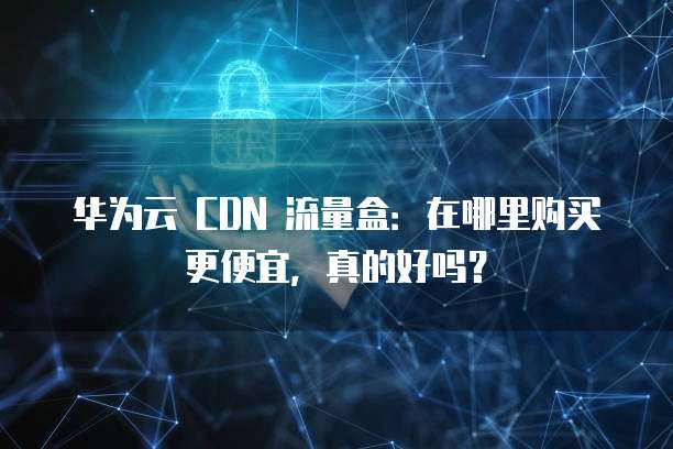 华为云 CDN 流量盒：在哪里购买更便宜，真的好吗？