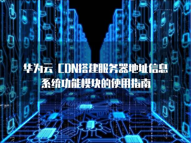 华为云 CDN搭建服务器地址信息系统功能模块的使用指南