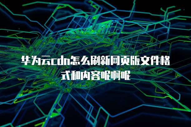 华为云cdn怎么刷新网页版文件格式和内容呢啊呢