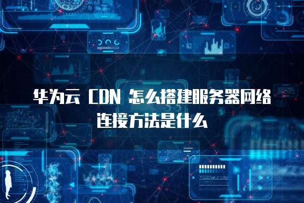 华为云 CDN 怎么搭建服务器网络连接方法是什么