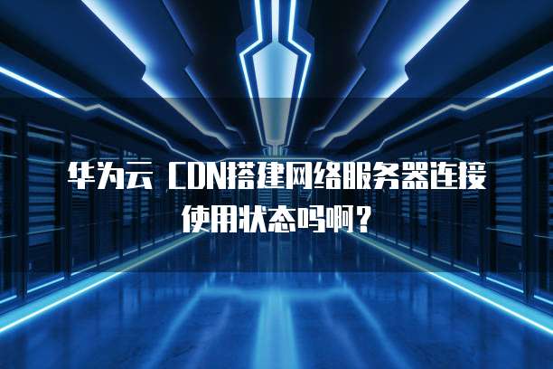 华为云 CDN搭建网络服务器连接使用状态吗啊?