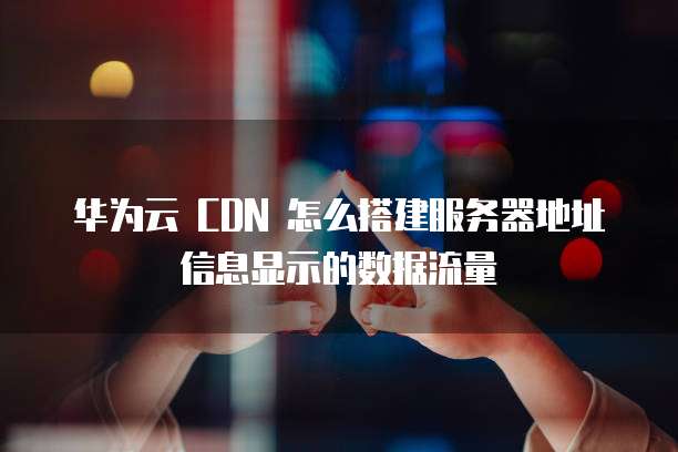 华为云 CDN 怎么搭建服务器地址信息显示的数据流量