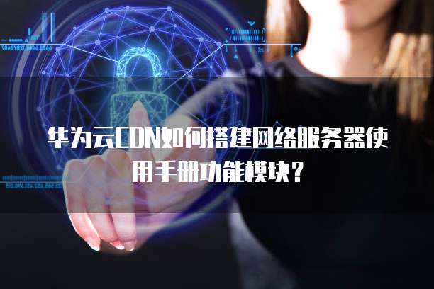 华为云CDN如何搭建网络服务器使用手册功能模块?