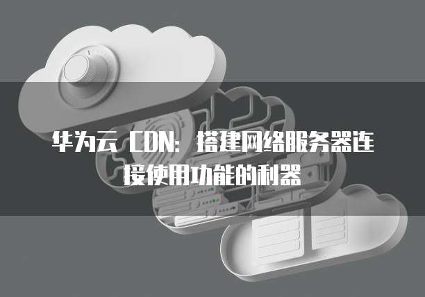 华为云 CDN:搭建网络服务器连接使用功能的利器