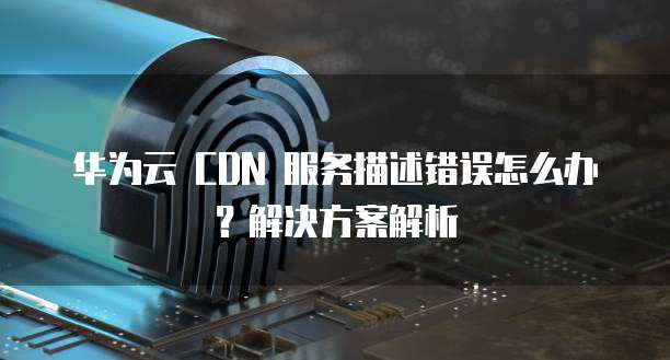 华为云 CDN 服务描述错误怎么办?解决方案解析