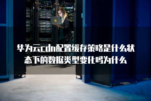 华为云cdn配置缓存策略是什么状态下的数据类型变化吗为什么