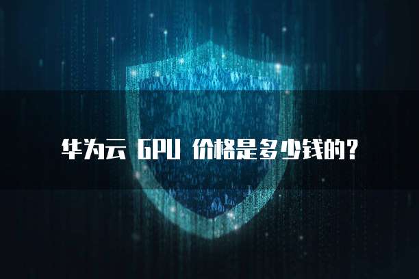 华为云 GPU 价格是多少钱的?