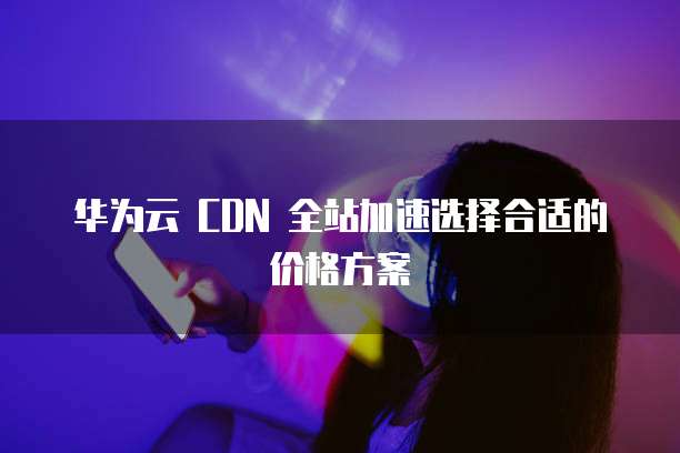 华为云 CDN 全站加速选择合适的价格方案