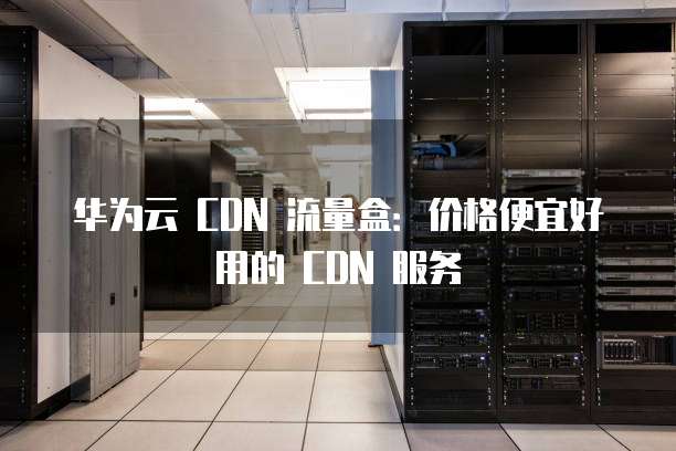 华为云 CDN 流量盒:价格便宜好用的 CDN 服务
