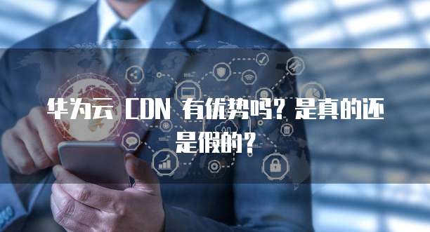 华为云 CDN 有优势吗？是真的还是假的？
