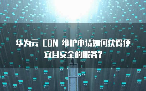 华为云 CDN 维护申请如何获得便宜且安全的服务？
