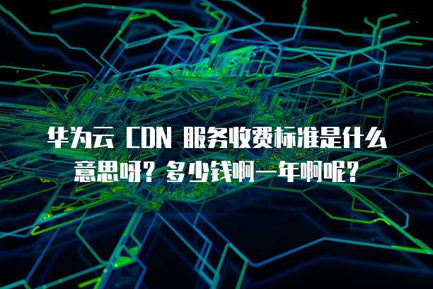 华为云 CDN 服务收费标准是什么意思呀?多少钱啊一年啊呢?