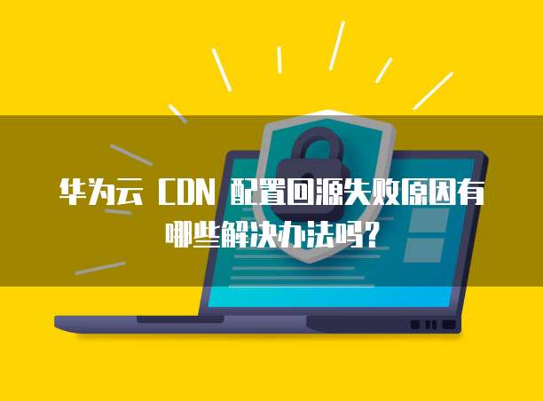华为云 CDN 配置回源失败原因有哪些解决办法吗?
