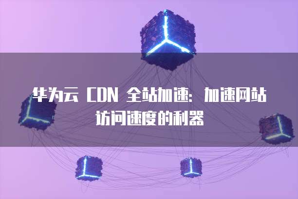 华为云 CDN 全站加速:加速网站访问速度的利器