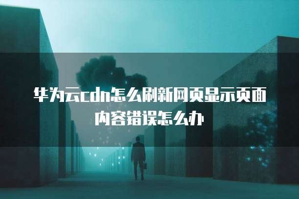 华为云cdn怎么刷新网页显示页面内容错误怎么办