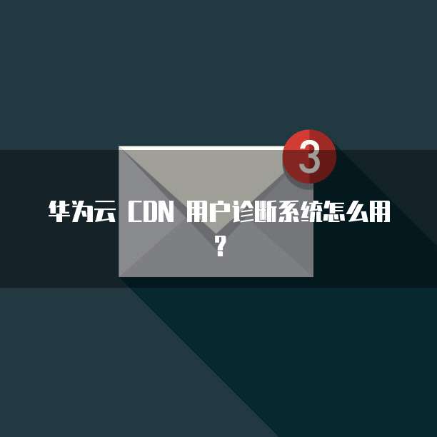 华为云 CDN 用户诊断系统怎么用?
